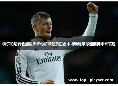 科尔帕尼转会加盟佛罗伦萨掀起紫百合中场新篇章球迷期待未来表现