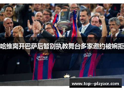 哈维离开巴萨后暂别执教舞台多家邀约被婉拒